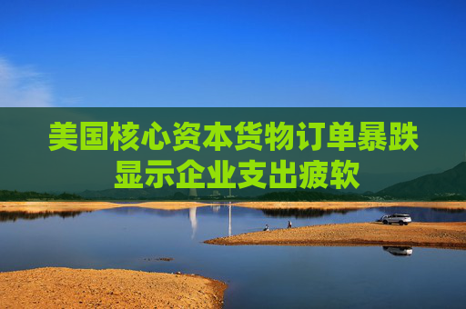 美国核心资本货物订单暴跌 显示企业支出疲软