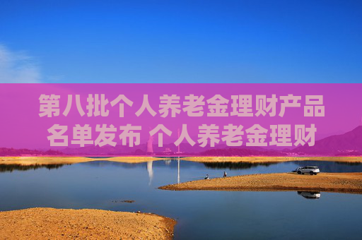 第八批个人养老金理财产品名单发布 个人养老金理财产品扩容至35只