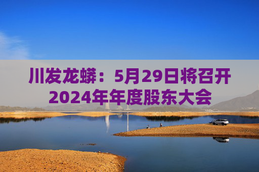 川发龙蟒：5月29日将召开2024年年度股东大会  第1张