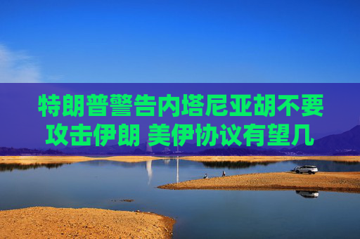 特朗普警告内塔尼亚胡不要攻击伊朗 美伊协议有望几周内达成