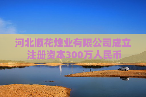 河北顺花烛业有限公司成立 注册资本300万人民币