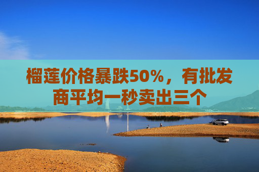 榴莲价格暴跌50%，有批发商平均一秒卖出三个