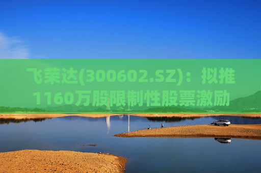 飞荣达(300602.SZ)：拟推1160万股限制性股票激励计划