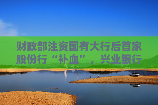 财政部注资国有大行后首家股份行“补血”，兴业银行获大股东注资86亿，还是溢价转股增持  第1张