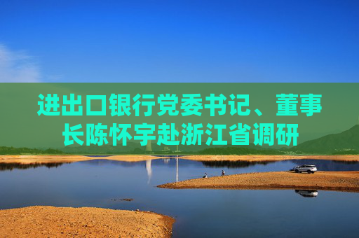 进出口银行党委书记、董事长陈怀宇赴浙江省调研  第1张