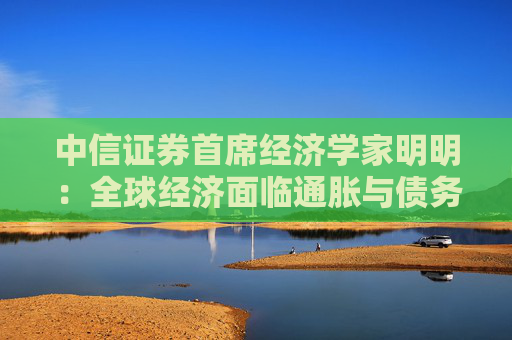 中信证券首席经济学家明明：全球经济面临通胀与债务再平衡的核心挑战
