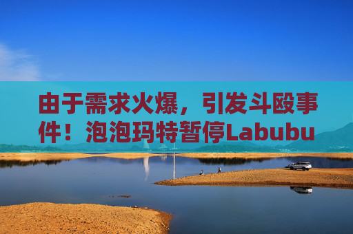 由于需求火爆，引发斗殴事件！泡泡玛特暂停Labubu在英国销售，计划在6月前将该产品从英国门店全面下架