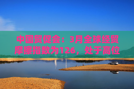 中国贸促会：3月全球经贸摩擦指数为126，处于高位！美国、印度的全球经贸摩擦指数位居前两位