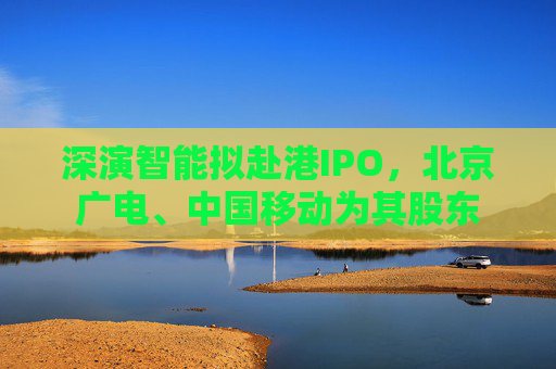 深演智能拟赴港IPO，北京广电、中国移动为其股东