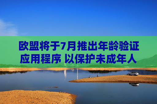欧盟将于7月推出年龄验证应用程序 以保护未成年人