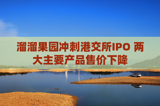 溜溜果园冲刺港交所IPO 两大主要产品售价下降