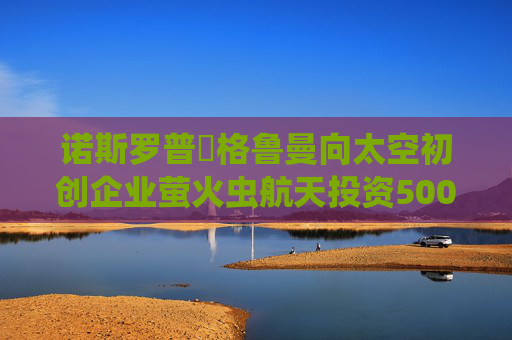 诺斯罗普・格鲁曼向太空初创企业萤火虫航天投资5000万美元