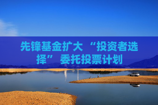 先锋基金扩大 “投资者选择” 委托投票计划