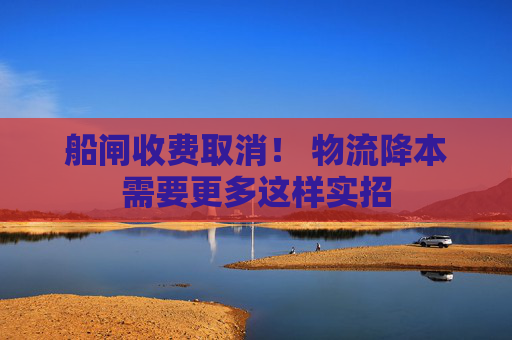 船闸收费取消！ 物流降本需要更多这样实招