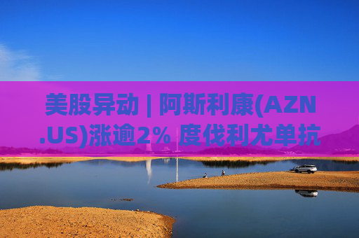 美股异动 | 阿斯利康(AZN.US)涨逾2% 度伐利尤单抗于欧盟获批新适应症  第1张
