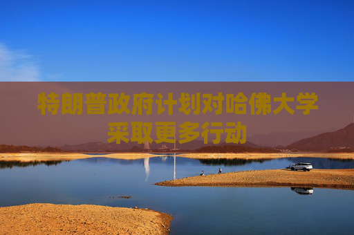 特朗普政府计划对哈佛大学采取更多行动