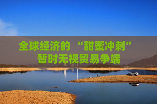 全球经济的 “甜蜜冲刺” 暂时无视贸易争端