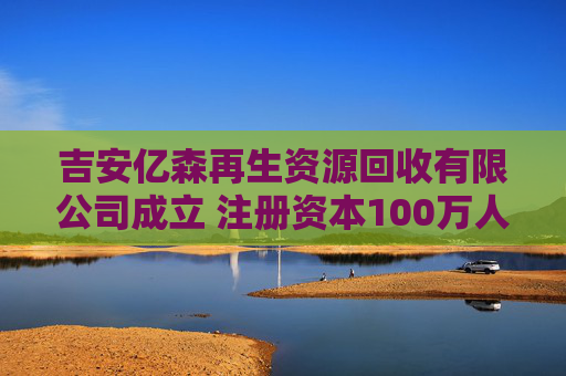 吉安亿森再生资源回收有限公司成立 注册资本100万人民币