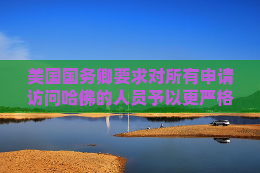 美国国务卿要求对所有申请访问哈佛的人员予以更严格签证审查