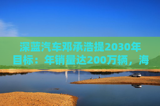 深蓝汽车邓承浩提2030年目标：年销量达200万辆，海外占比35%