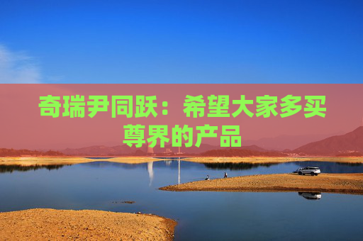 奇瑞尹同跃：希望大家多买尊界的产品