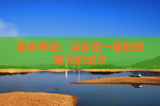 蔚来李斌：深圳是一座敢想有为的城市