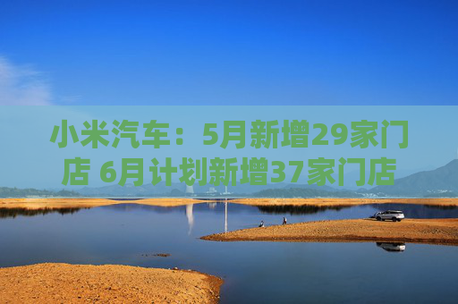 小米汽车：5月新增29家门店 6月计划新增37家门店  第1张