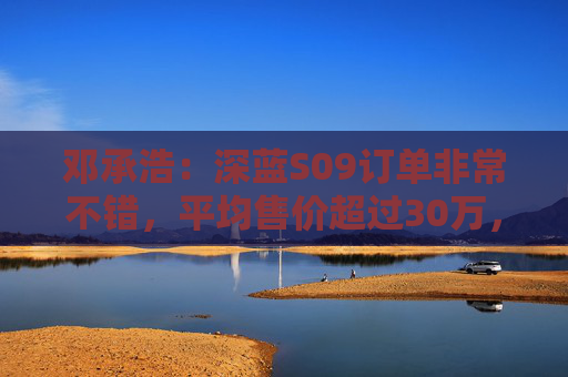 邓承浩：深蓝S09订单非常不错，平均售价超过30万，实现品牌向上跃迁