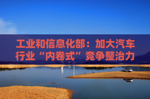 工业和信息化部：加大汽车行业“内卷式”竞争整治力度